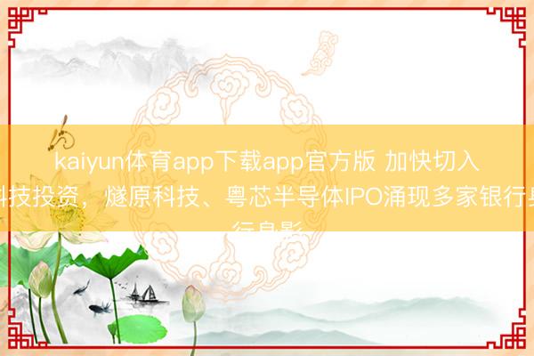 kaiyun体育app下载app官方版 加快切入硬科技投资，燧原科技、粤芯半导体IPO涌现多家银行身影