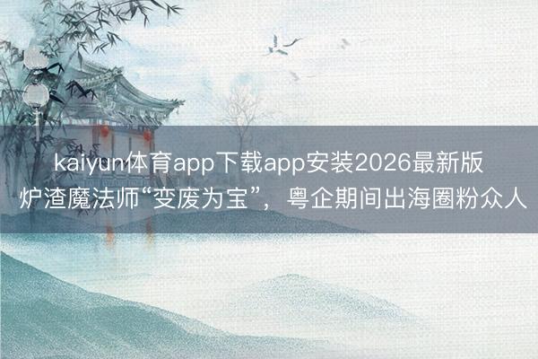 kaiyun体育app下载app安装2026最新版 炉渣魔法师“变废为宝”,粤企期间出海圈粉众人