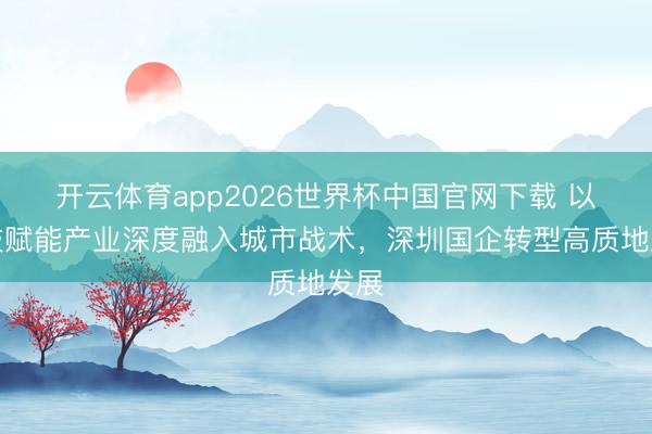 开云体育app2026世界杯中国官网下载 以科技赋能产业深度融入城市战术,深圳国企转型高质地发展
