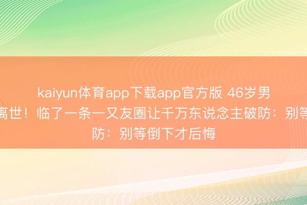 kaiyun体育app下载app官方版 46岁男星突发血癌离世！临了一条一又友圈让千万东说念主破防：别等倒下才后悔