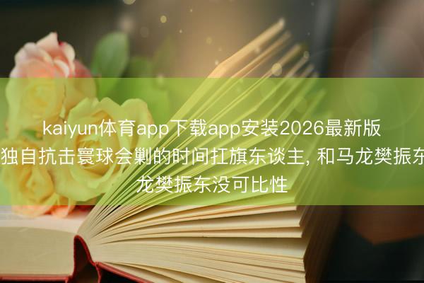 kaiyun体育app下载app安装2026最新版 王楚钦是独自抗击寰球会剿的时间扛旗东谈主， 和马龙樊振东没可比性